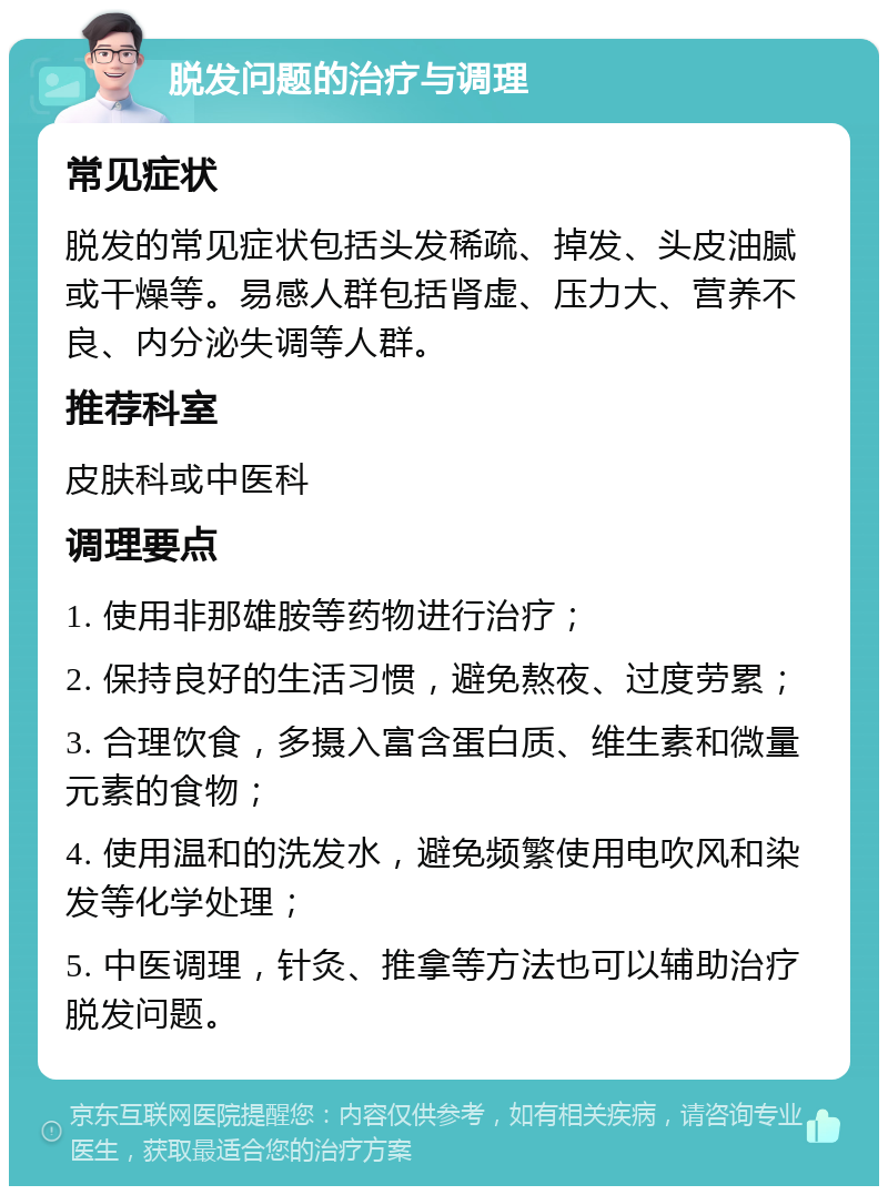 脱发问题的治疗与调理 常见症状 脱发的常见症状包括头发稀疏、掉发、头皮油腻或干燥等。易感人群包括肾虚、压力大、营养不良、内分泌失调等人群。 推荐科室 皮肤科或中医科 调理要点 1. 使用非那雄胺等药物进行治疗； 2. 保持良好的生活习惯，避免熬夜、过度劳累； 3. 合理饮食，多摄入富含蛋白质、维生素和微量元素的食物； 4. 使用温和的洗发水，避免频繁使用电吹风和染发等化学处理； 5. 中医调理，针灸、推拿等方法也可以辅助治疗脱发问题。