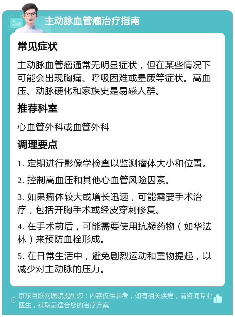 主动脉血管瘤治疗指南 常见症状 主动脉血管瘤通常无明显症状，但在某些情况下可能会出现胸痛、呼吸困难或晕厥等症状。高血压、动脉硬化和家族史是易感人群。 推荐科室 心血管外科或血管外科 调理要点 1. 定期进行影像学检查以监测瘤体大小和位置。 2. 控制高血压和其他心血管风险因素。 3. 如果瘤体较大或增长迅速，可能需要手术治疗，包括开胸手术或经皮穿刺修复。 4. 在手术前后，可能需要使用抗凝药物（如华法林）来预防血栓形成。 5. 在日常生活中，避免剧烈运动和重物提起，以减少对主动脉的压力。