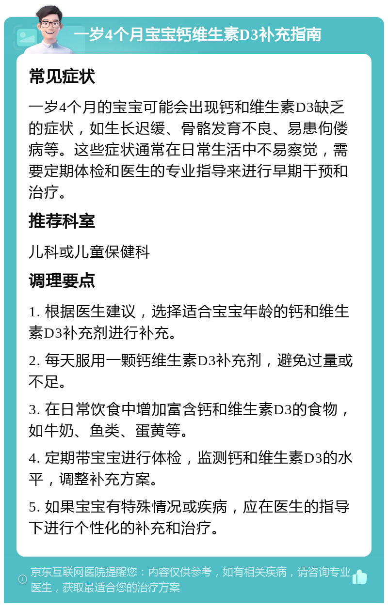 一岁4个月宝宝钙维生素D3补充指南 常见症状 一岁4个月的宝宝可能会出现钙和维生素D3缺乏的症状，如生长迟缓、骨骼发育不良、易患佝偻病等。这些症状通常在日常生活中不易察觉，需要定期体检和医生的专业指导来进行早期干预和治疗。 推荐科室 儿科或儿童保健科 调理要点 1. 根据医生建议，选择适合宝宝年龄的钙和维生素D3补充剂进行补充。 2. 每天服用一颗钙维生素D3补充剂，避免过量或不足。 3. 在日常饮食中增加富含钙和维生素D3的食物，如牛奶、鱼类、蛋黄等。 4. 定期带宝宝进行体检，监测钙和维生素D3的水平，调整补充方案。 5. 如果宝宝有特殊情况或疾病，应在医生的指导下进行个性化的补充和治疗。