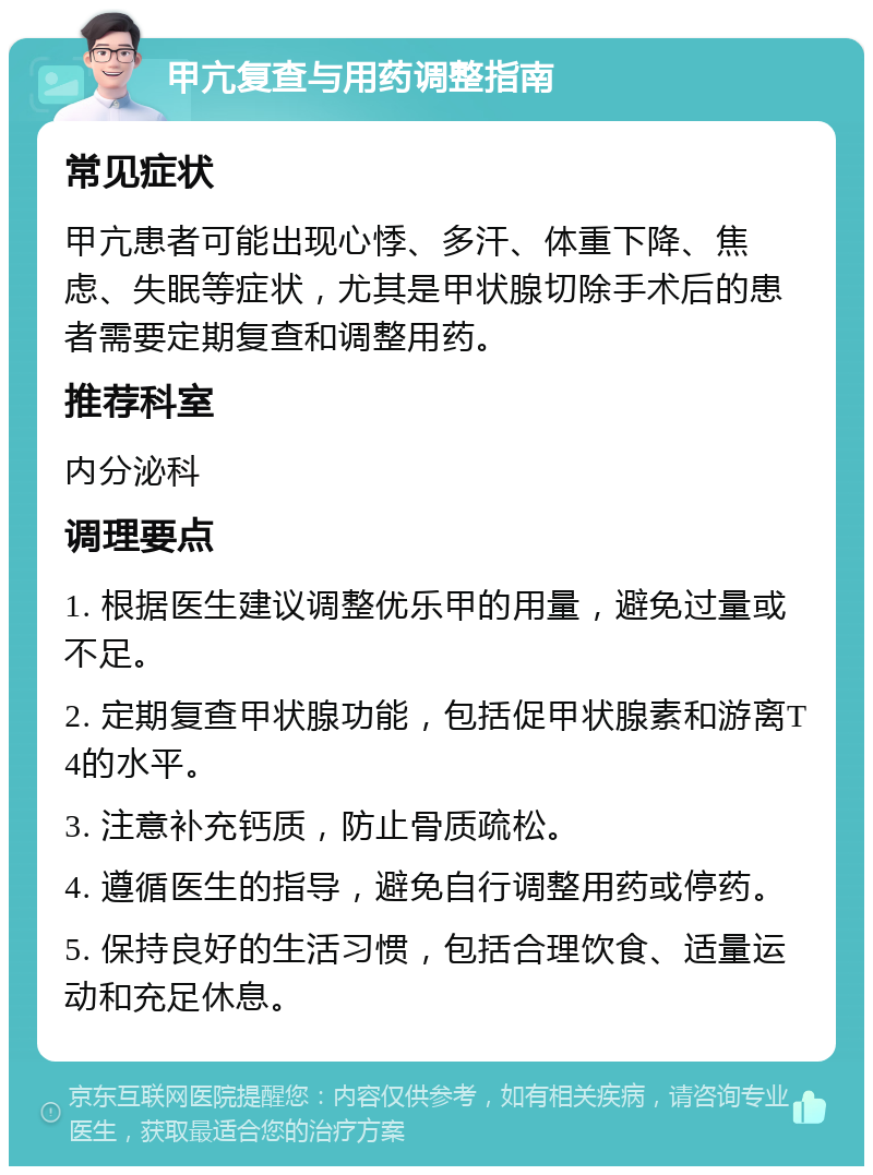 甲亢复查与用药调整指南 常见症状 甲亢患者可能出现心悸、多汗、体重下降、焦虑、失眠等症状，尤其是甲状腺切除手术后的患者需要定期复查和调整用药。 推荐科室 内分泌科 调理要点 1. 根据医生建议调整优乐甲的用量，避免过量或不足。 2. 定期复查甲状腺功能，包括促甲状腺素和游离T4的水平。 3. 注意补充钙质，防止骨质疏松。 4. 遵循医生的指导，避免自行调整用药或停药。 5. 保持良好的生活习惯，包括合理饮食、适量运动和充足休息。