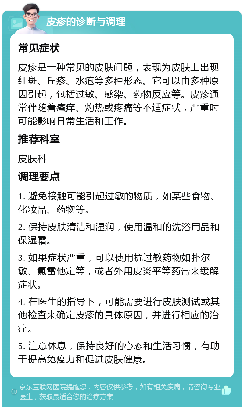 皮疹的诊断与调理 常见症状 皮疹是一种常见的皮肤问题，表现为皮肤上出现红斑、丘疹、水疱等多种形态。它可以由多种原因引起，包括过敏、感染、药物反应等。皮疹通常伴随着瘙痒、灼热或疼痛等不适症状，严重时可能影响日常生活和工作。 推荐科室 皮肤科 调理要点 1. 避免接触可能引起过敏的物质，如某些食物、化妆品、药物等。 2. 保持皮肤清洁和湿润，使用温和的洗浴用品和保湿霜。 3. 如果症状严重，可以使用抗过敏药物如扑尔敏、氯雷他定等，或者外用皮炎平等药膏来缓解症状。 4. 在医生的指导下，可能需要进行皮肤测试或其他检查来确定皮疹的具体原因，并进行相应的治疗。 5. 注意休息，保持良好的心态和生活习惯，有助于提高免疫力和促进皮肤健康。