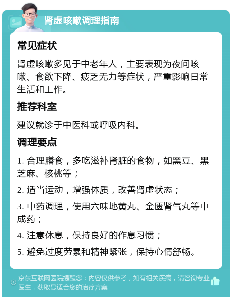 肾虚咳嗽调理指南 常见症状 肾虚咳嗽多见于中老年人，主要表现为夜间咳嗽、食欲下降、疲乏无力等症状，严重影响日常生活和工作。 推荐科室 建议就诊于中医科或呼吸内科。 调理要点 1. 合理膳食，多吃滋补肾脏的食物，如黑豆、黑芝麻、核桃等； 2. 适当运动，增强体质，改善肾虚状态； 3. 中药调理，使用六味地黄丸、金匮肾气丸等中成药； 4. 注意休息，保持良好的作息习惯； 5. 避免过度劳累和精神紧张，保持心情舒畅。