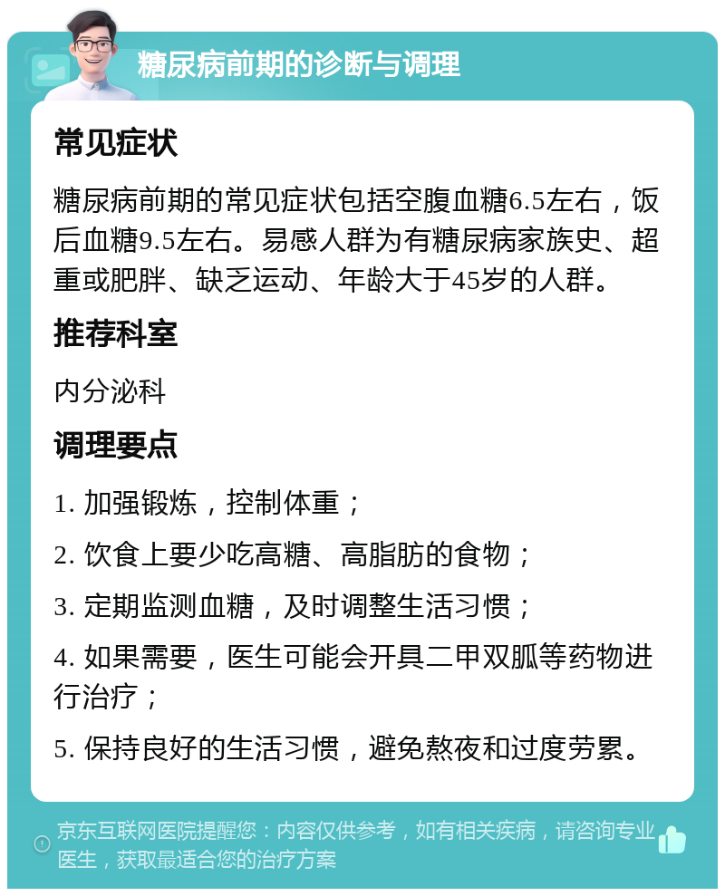 糖尿病前期的诊断与调理 常见症状 糖尿病前期的常见症状包括空腹血糖6.5左右，饭后血糖9.5左右。易感人群为有糖尿病家族史、超重或肥胖、缺乏运动、年龄大于45岁的人群。 推荐科室 内分泌科 调理要点 1. 加强锻炼，控制体重； 2. 饮食上要少吃高糖、高脂肪的食物； 3. 定期监测血糖，及时调整生活习惯； 4. 如果需要，医生可能会开具二甲双胍等药物进行治疗； 5. 保持良好的生活习惯，避免熬夜和过度劳累。