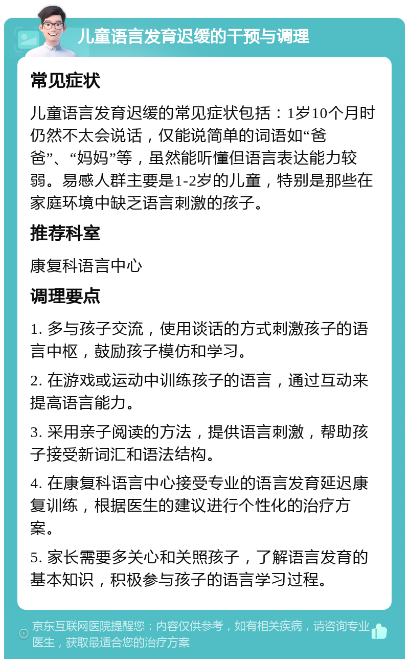 儿童语言发育迟缓的干预与调理 常见症状 儿童语言发育迟缓的常见症状包括：1岁10个月时仍然不太会说话，仅能说简单的词语如“爸爸”、“妈妈”等，虽然能听懂但语言表达能力较弱。易感人群主要是1-2岁的儿童，特别是那些在家庭环境中缺乏语言刺激的孩子。 推荐科室 康复科语言中心 调理要点 1. 多与孩子交流，使用谈话的方式刺激孩子的语言中枢，鼓励孩子模仿和学习。 2. 在游戏或运动中训练孩子的语言，通过互动来提高语言能力。 3. 采用亲子阅读的方法，提供语言刺激，帮助孩子接受新词汇和语法结构。 4. 在康复科语言中心接受专业的语言发育延迟康复训练，根据医生的建议进行个性化的治疗方案。 5. 家长需要多关心和关照孩子，了解语言发育的基本知识，积极参与孩子的语言学习过程。