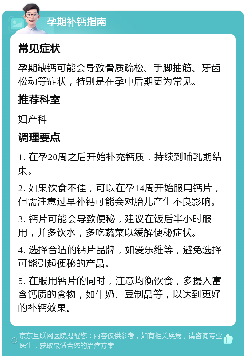 孕期补钙指南 常见症状 孕期缺钙可能会导致骨质疏松、手脚抽筋、牙齿松动等症状，特别是在孕中后期更为常见。 推荐科室 妇产科 调理要点 1. 在孕20周之后开始补充钙质，持续到哺乳期结束。 2. 如果饮食不佳，可以在孕14周开始服用钙片，但需注意过早补钙可能会对胎儿产生不良影响。 3. 钙片可能会导致便秘，建议在饭后半小时服用，并多饮水，多吃蔬菜以缓解便秘症状。 4. 选择合适的钙片品牌，如爱乐维等，避免选择可能引起便秘的产品。 5. 在服用钙片的同时，注意均衡饮食，多摄入富含钙质的食物，如牛奶、豆制品等，以达到更好的补钙效果。