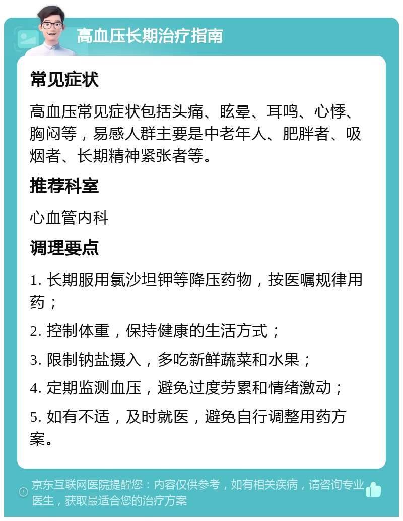 高血压长期治疗指南 常见症状 高血压常见症状包括头痛、眩晕、耳鸣、心悸、胸闷等，易感人群主要是中老年人、肥胖者、吸烟者、长期精神紧张者等。 推荐科室 心血管内科 调理要点 1. 长期服用氯沙坦钾等降压药物，按医嘱规律用药； 2. 控制体重，保持健康的生活方式； 3. 限制钠盐摄入，多吃新鲜蔬菜和水果； 4. 定期监测血压，避免过度劳累和情绪激动； 5. 如有不适，及时就医，避免自行调整用药方案。