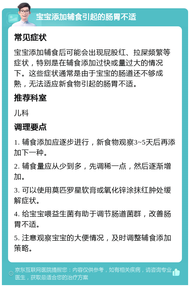 宝宝添加辅食引起的肠胃不适 常见症状 宝宝添加辅食后可能会出现屁股红、拉屎频繁等症状，特别是在辅食添加过快或量过大的情况下。这些症状通常是由于宝宝的肠道还不够成熟，无法适应新食物引起的肠胃不适。 推荐科室 儿科 调理要点 1. 辅食添加应逐步进行，新食物观察3~5天后再添加下一种。 2. 辅食量应从少到多，先调稀一点，然后逐渐增加。 3. 可以使用莫匹罗星软膏或氧化锌涂抹红肿处缓解症状。 4. 给宝宝喂益生菌有助于调节肠道菌群，改善肠胃不适。 5. 注意观察宝宝的大便情况，及时调整辅食添加策略。