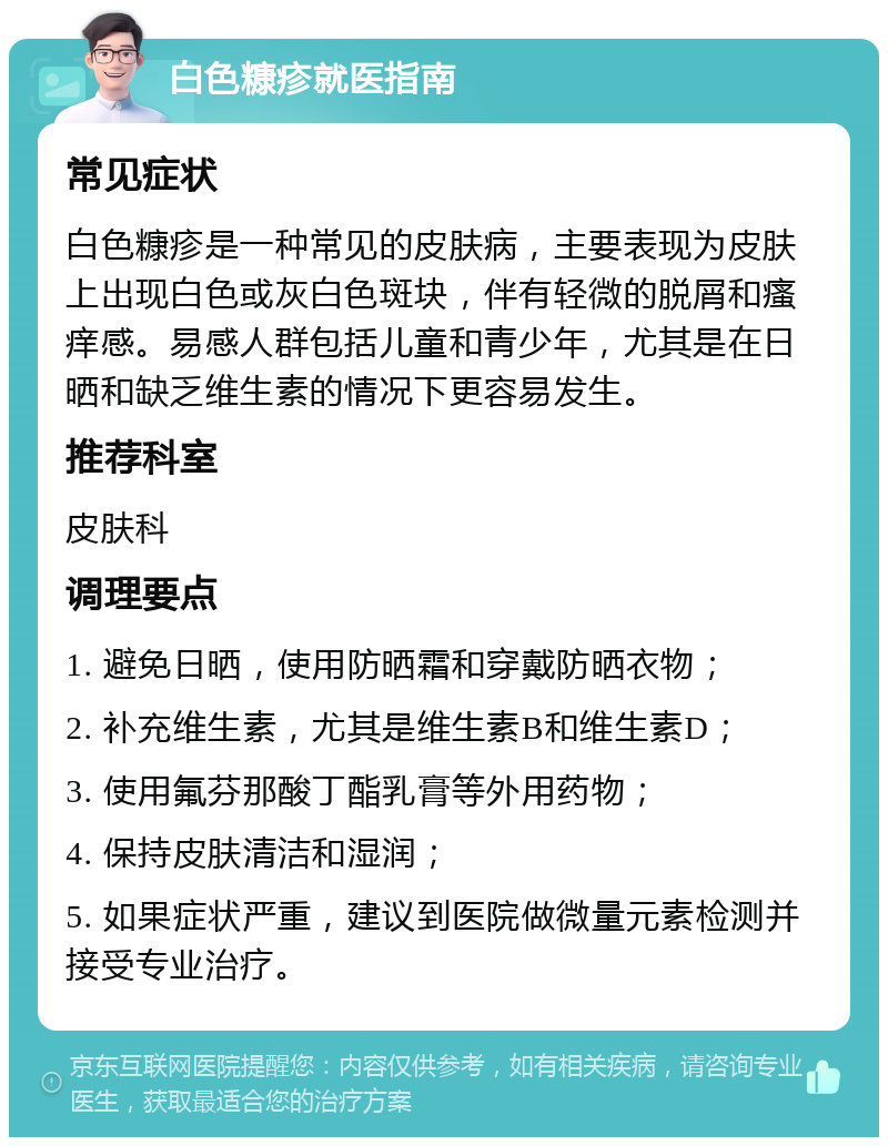 白色糠疹就医指南 常见症状 白色糠疹是一种常见的皮肤病，主要表现为皮肤上出现白色或灰白色斑块，伴有轻微的脱屑和瘙痒感。易感人群包括儿童和青少年，尤其是在日晒和缺乏维生素的情况下更容易发生。 推荐科室 皮肤科 调理要点 1. 避免日晒，使用防晒霜和穿戴防晒衣物； 2. 补充维生素，尤其是维生素B和维生素D； 3. 使用氟芬那酸丁酯乳膏等外用药物； 4. 保持皮肤清洁和湿润； 5. 如果症状严重，建议到医院做微量元素检测并接受专业治疗。