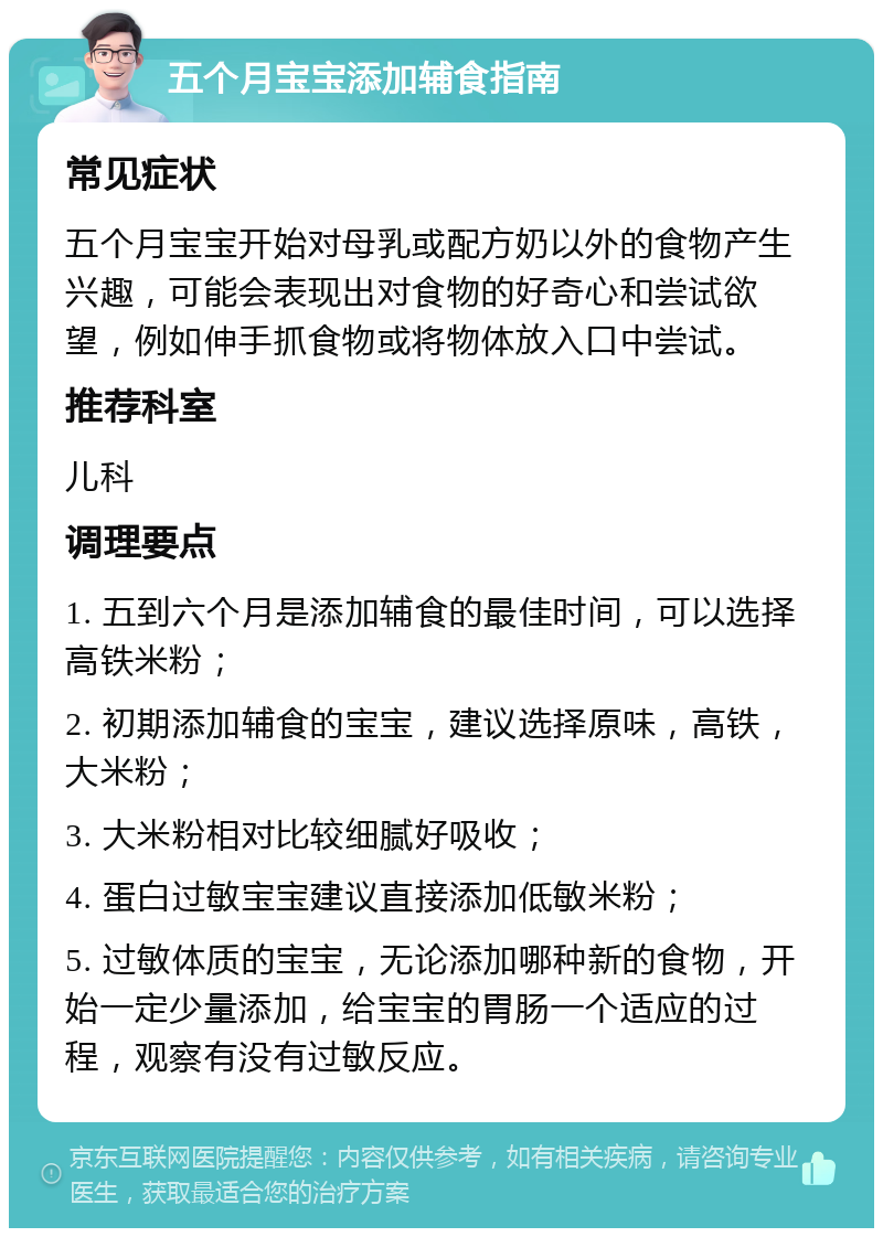 五个月宝宝添加辅食指南 常见症状 五个月宝宝开始对母乳或配方奶以外的食物产生兴趣，可能会表现出对食物的好奇心和尝试欲望，例如伸手抓食物或将物体放入口中尝试。 推荐科室 儿科 调理要点 1. 五到六个月是添加辅食的最佳时间，可以选择高铁米粉； 2. 初期添加辅食的宝宝，建议选择原味，高铁，大米粉； 3. 大米粉相对比较细腻好吸收； 4. 蛋白过敏宝宝建议直接添加低敏米粉； 5. 过敏体质的宝宝，无论添加哪种新的食物，开始一定少量添加，给宝宝的胃肠一个适应的过程，观察有没有过敏反应。