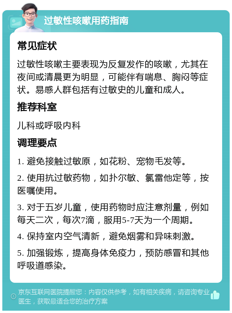 过敏性咳嗽用药指南 常见症状 过敏性咳嗽主要表现为反复发作的咳嗽，尤其在夜间或清晨更为明显，可能伴有喘息、胸闷等症状。易感人群包括有过敏史的儿童和成人。 推荐科室 儿科或呼吸内科 调理要点 1. 避免接触过敏原，如花粉、宠物毛发等。 2. 使用抗过敏药物，如扑尔敏、氯雷他定等，按医嘱使用。 3. 对于五岁儿童，使用药物时应注意剂量，例如每天二次，每次7滴，服用5-7天为一个周期。 4. 保持室内空气清新，避免烟雾和异味刺激。 5. 加强锻炼，提高身体免疫力，预防感冒和其他呼吸道感染。