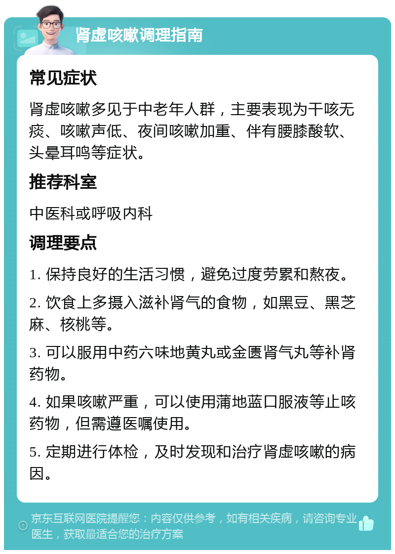 肾虚咳嗽调理指南 常见症状 肾虚咳嗽多见于中老年人群，主要表现为干咳无痰、咳嗽声低、夜间咳嗽加重、伴有腰膝酸软、头晕耳鸣等症状。 推荐科室 中医科或呼吸内科 调理要点 1. 保持良好的生活习惯，避免过度劳累和熬夜。 2. 饮食上多摄入滋补肾气的食物，如黑豆、黑芝麻、核桃等。 3. 可以服用中药六味地黄丸或金匮肾气丸等补肾药物。 4. 如果咳嗽严重，可以使用蒲地蓝口服液等止咳药物，但需遵医嘱使用。 5. 定期进行体检，及时发现和治疗肾虚咳嗽的病因。