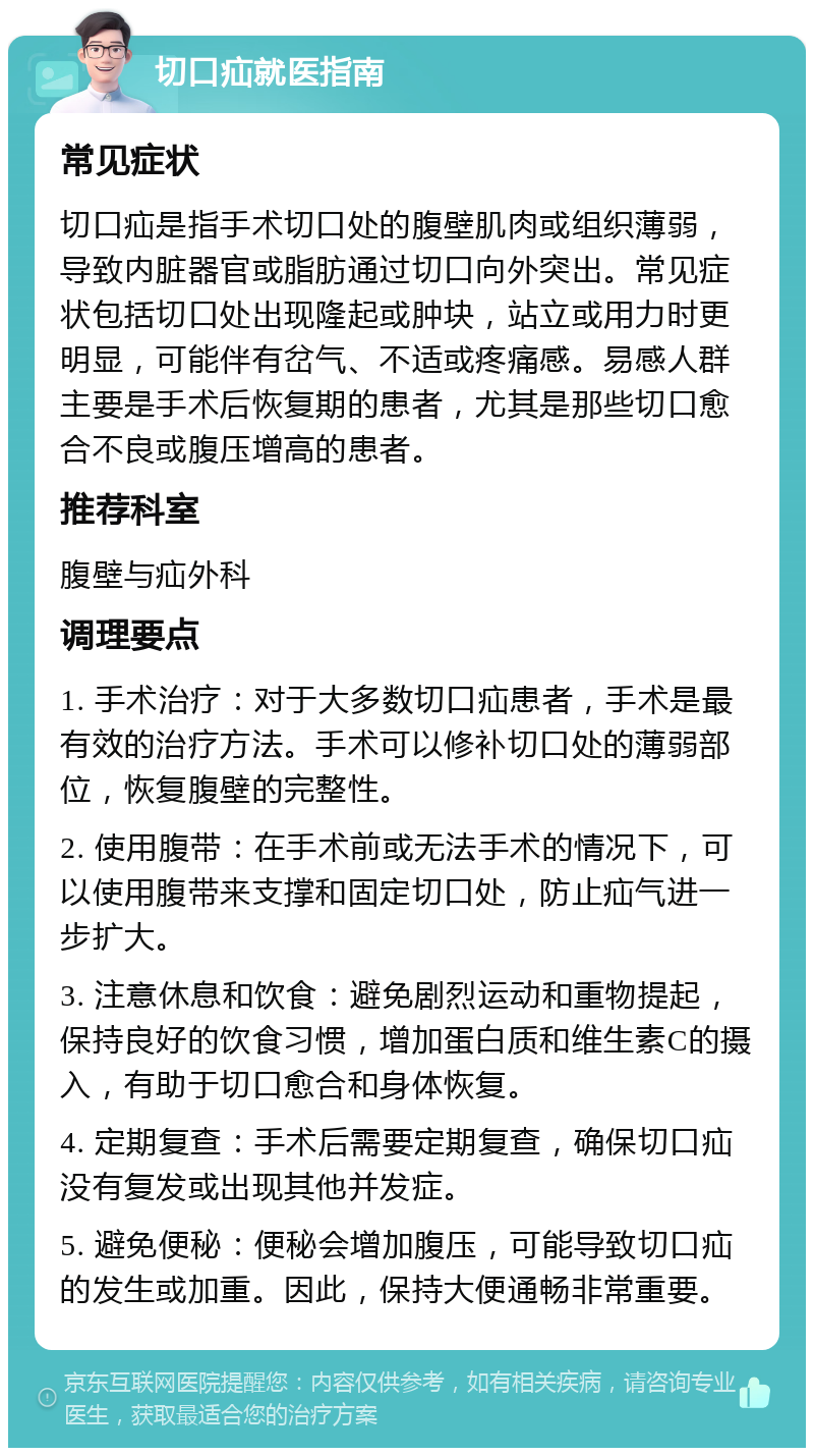 切口疝就医指南 常见症状 切口疝是指手术切口处的腹壁肌肉或组织薄弱，导致内脏器官或脂肪通过切口向外突出。常见症状包括切口处出现隆起或肿块，站立或用力时更明显，可能伴有岔气、不适或疼痛感。易感人群主要是手术后恢复期的患者，尤其是那些切口愈合不良或腹压增高的患者。 推荐科室 腹壁与疝外科 调理要点 1. 手术治疗：对于大多数切口疝患者，手术是最有效的治疗方法。手术可以修补切口处的薄弱部位，恢复腹壁的完整性。 2. 使用腹带：在手术前或无法手术的情况下，可以使用腹带来支撑和固定切口处，防止疝气进一步扩大。 3. 注意休息和饮食：避免剧烈运动和重物提起，保持良好的饮食习惯，增加蛋白质和维生素C的摄入，有助于切口愈合和身体恢复。 4. 定期复查：手术后需要定期复查，确保切口疝没有复发或出现其他并发症。 5. 避免便秘：便秘会增加腹压，可能导致切口疝的发生或加重。因此，保持大便通畅非常重要。