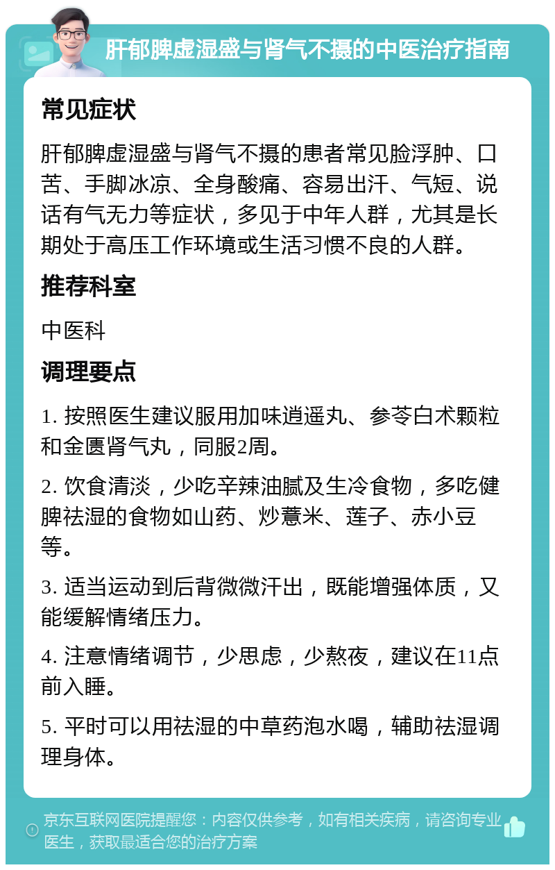 肝郁脾虚湿盛与肾气不摄的中医治疗指南 常见症状 肝郁脾虚湿盛与肾气不摄的患者常见脸浮肿、口苦、手脚冰凉、全身酸痛、容易出汗、气短、说话有气无力等症状，多见于中年人群，尤其是长期处于高压工作环境或生活习惯不良的人群。 推荐科室 中医科 调理要点 1. 按照医生建议服用加味逍遥丸、参苓白术颗粒和金匮肾气丸，同服2周。 2. 饮食清淡，少吃辛辣油腻及生冷食物，多吃健脾祛湿的食物如山药、炒薏米、莲子、赤小豆等。 3. 适当运动到后背微微汗出，既能增强体质，又能缓解情绪压力。 4. 注意情绪调节，少思虑，少熬夜，建议在11点前入睡。 5. 平时可以用祛湿的中草药泡水喝，辅助祛湿调理身体。