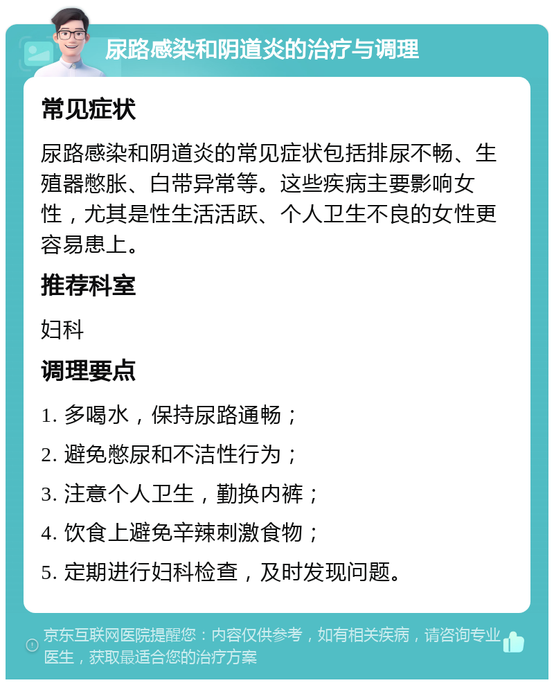 尿路感染和阴道炎的治疗与调理 常见症状 尿路感染和阴道炎的常见症状包括排尿不畅、生殖器憋胀、白带异常等。这些疾病主要影响女性，尤其是性生活活跃、个人卫生不良的女性更容易患上。 推荐科室 妇科 调理要点 1. 多喝水，保持尿路通畅； 2. 避免憋尿和不洁性行为； 3. 注意个人卫生，勤换内裤； 4. 饮食上避免辛辣刺激食物； 5. 定期进行妇科检查，及时发现问题。