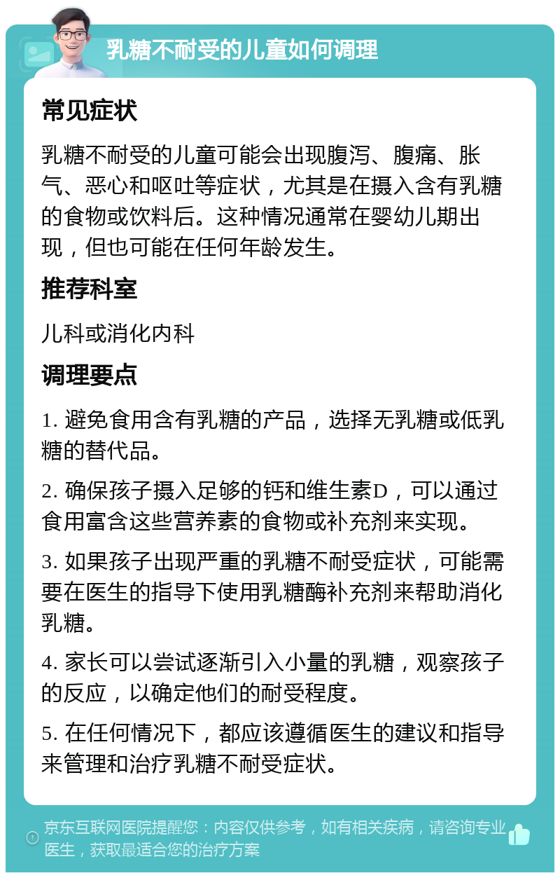 乳糖不耐受的儿童如何调理 常见症状 乳糖不耐受的儿童可能会出现腹泻、腹痛、胀气、恶心和呕吐等症状，尤其是在摄入含有乳糖的食物或饮料后。这种情况通常在婴幼儿期出现，但也可能在任何年龄发生。 推荐科室 儿科或消化内科 调理要点 1. 避免食用含有乳糖的产品，选择无乳糖或低乳糖的替代品。 2. 确保孩子摄入足够的钙和维生素D，可以通过食用富含这些营养素的食物或补充剂来实现。 3. 如果孩子出现严重的乳糖不耐受症状，可能需要在医生的指导下使用乳糖酶补充剂来帮助消化乳糖。 4. 家长可以尝试逐渐引入小量的乳糖，观察孩子的反应，以确定他们的耐受程度。 5. 在任何情况下，都应该遵循医生的建议和指导来管理和治疗乳糖不耐受症状。