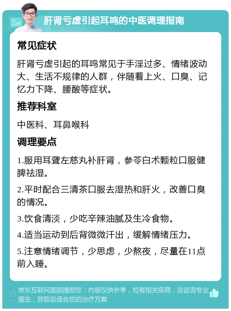 肝肾亏虚引起耳鸣的中医调理指南 常见症状 肝肾亏虚引起的耳鸣常见于手淫过多、情绪波动大、生活不规律的人群，伴随着上火、口臭、记忆力下降、腰酸等症状。 推荐科室 中医科、耳鼻喉科 调理要点 1.服用耳聋左慈丸补肝肾，参苓白术颗粒口服健脾祛湿。 2.平时配合三清茶口服去湿热和肝火，改善口臭的情况。 3.饮食清淡，少吃辛辣油腻及生冷食物。 4.适当运动到后背微微汗出，缓解情绪压力。 5.注意情绪调节，少思虑，少熬夜，尽量在11点前入睡。