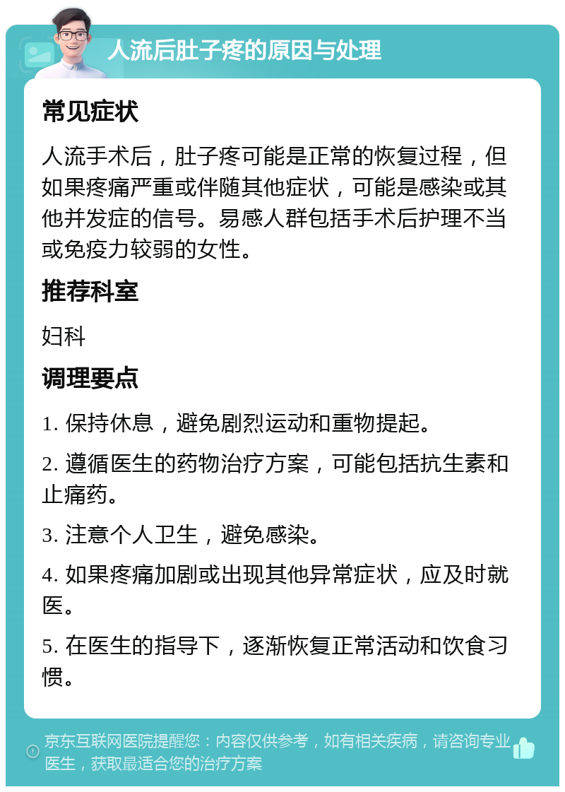 人流后肚子疼的原因与处理 常见症状 人流手术后，肚子疼可能是正常的恢复过程，但如果疼痛严重或伴随其他症状，可能是感染或其他并发症的信号。易感人群包括手术后护理不当或免疫力较弱的女性。 推荐科室 妇科 调理要点 1. 保持休息，避免剧烈运动和重物提起。 2. 遵循医生的药物治疗方案，可能包括抗生素和止痛药。 3. 注意个人卫生，避免感染。 4. 如果疼痛加剧或出现其他异常症状，应及时就医。 5. 在医生的指导下，逐渐恢复正常活动和饮食习惯。