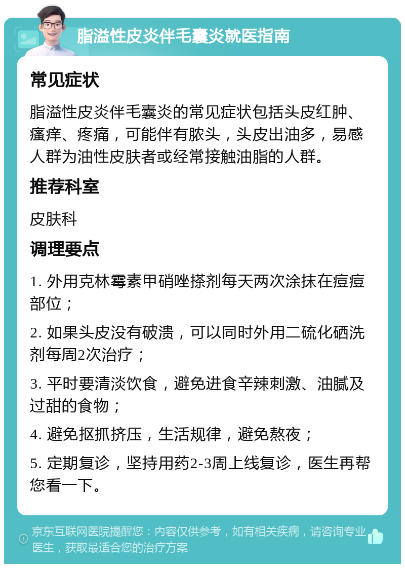 脂溢性皮炎伴毛囊炎就医指南 常见症状 脂溢性皮炎伴毛囊炎的常见症状包括头皮红肿、瘙痒、疼痛，可能伴有脓头，头皮出油多，易感人群为油性皮肤者或经常接触油脂的人群。 推荐科室 皮肤科 调理要点 1. 外用克林霉素甲硝唑搽剂每天两次涂抹在痘痘部位； 2. 如果头皮没有破溃，可以同时外用二硫化硒洗剂每周2次治疗； 3. 平时要清淡饮食，避免进食辛辣刺激、油腻及过甜的食物； 4. 避免抠抓挤压，生活规律，避免熬夜； 5. 定期复诊，坚持用药2-3周上线复诊，医生再帮您看一下。