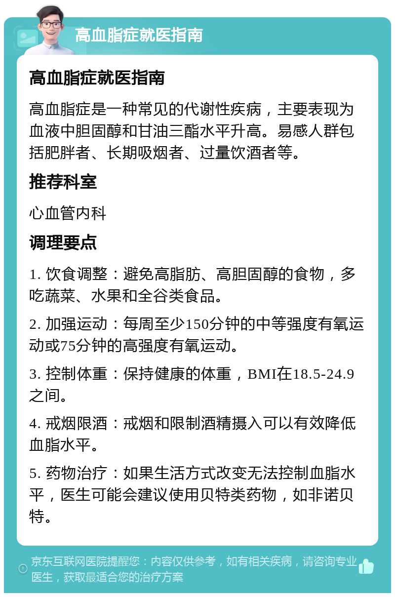 高血脂症就医指南 高血脂症就医指南 高血脂症是一种常见的代谢性疾病，主要表现为血液中胆固醇和甘油三酯水平升高。易感人群包括肥胖者、长期吸烟者、过量饮酒者等。 推荐科室 心血管内科 调理要点 1. 饮食调整：避免高脂肪、高胆固醇的食物，多吃蔬菜、水果和全谷类食品。 2. 加强运动：每周至少150分钟的中等强度有氧运动或75分钟的高强度有氧运动。 3. 控制体重：保持健康的体重，BMI在18.5-24.9之间。 4. 戒烟限酒：戒烟和限制酒精摄入可以有效降低血脂水平。 5. 药物治疗：如果生活方式改变无法控制血脂水平，医生可能会建议使用贝特类药物，如非诺贝特。