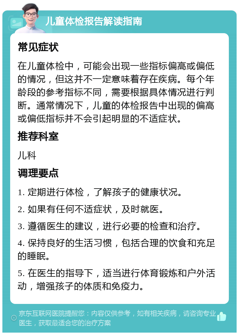 儿童体检报告解读指南 常见症状 在儿童体检中，可能会出现一些指标偏高或偏低的情况，但这并不一定意味着存在疾病。每个年龄段的参考指标不同，需要根据具体情况进行判断。通常情况下，儿童的体检报告中出现的偏高或偏低指标并不会引起明显的不适症状。 推荐科室 儿科 调理要点 1. 定期进行体检，了解孩子的健康状况。 2. 如果有任何不适症状，及时就医。 3. 遵循医生的建议，进行必要的检查和治疗。 4. 保持良好的生活习惯，包括合理的饮食和充足的睡眠。 5. 在医生的指导下，适当进行体育锻炼和户外活动，增强孩子的体质和免疫力。