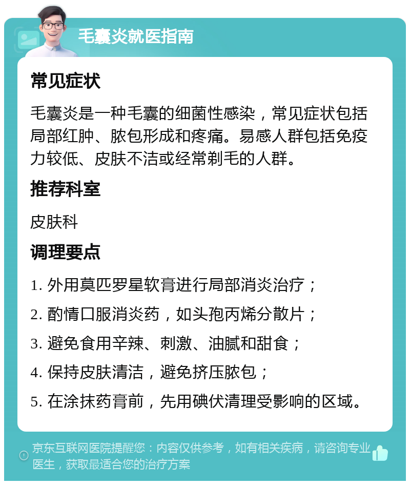 毛囊炎就医指南 常见症状 毛囊炎是一种毛囊的细菌性感染，常见症状包括局部红肿、脓包形成和疼痛。易感人群包括免疫力较低、皮肤不洁或经常剃毛的人群。 推荐科室 皮肤科 调理要点 1. 外用莫匹罗星软膏进行局部消炎治疗； 2. 酌情口服消炎药，如头孢丙烯分散片； 3. 避免食用辛辣、刺激、油腻和甜食； 4. 保持皮肤清洁，避免挤压脓包； 5. 在涂抹药膏前，先用碘伏清理受影响的区域。