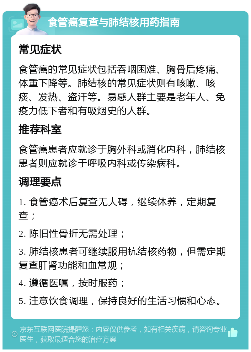 食管癌复查与肺结核用药指南 常见症状 食管癌的常见症状包括吞咽困难、胸骨后疼痛、体重下降等。肺结核的常见症状则有咳嗽、咳痰、发热、盗汗等。易感人群主要是老年人、免疫力低下者和有吸烟史的人群。 推荐科室 食管癌患者应就诊于胸外科或消化内科，肺结核患者则应就诊于呼吸内科或传染病科。 调理要点 1. 食管癌术后复查无大碍，继续休养，定期复查； 2. 陈旧性骨折无需处理； 3. 肺结核患者可继续服用抗结核药物，但需定期复查肝肾功能和血常规； 4. 遵循医嘱，按时服药； 5. 注意饮食调理，保持良好的生活习惯和心态。