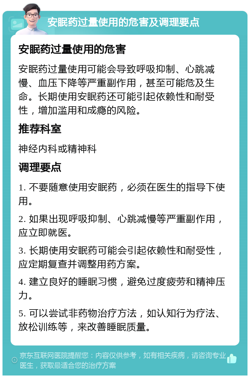 安眠药过量使用的危害及调理要点 安眠药过量使用的危害 安眠药过量使用可能会导致呼吸抑制、心跳减慢、血压下降等严重副作用，甚至可能危及生命。长期使用安眠药还可能引起依赖性和耐受性，增加滥用和成瘾的风险。 推荐科室 神经内科或精神科 调理要点 1. 不要随意使用安眠药，必须在医生的指导下使用。 2. 如果出现呼吸抑制、心跳减慢等严重副作用，应立即就医。 3. 长期使用安眠药可能会引起依赖性和耐受性，应定期复查并调整用药方案。 4. 建立良好的睡眠习惯，避免过度疲劳和精神压力。 5. 可以尝试非药物治疗方法，如认知行为疗法、放松训练等，来改善睡眠质量。