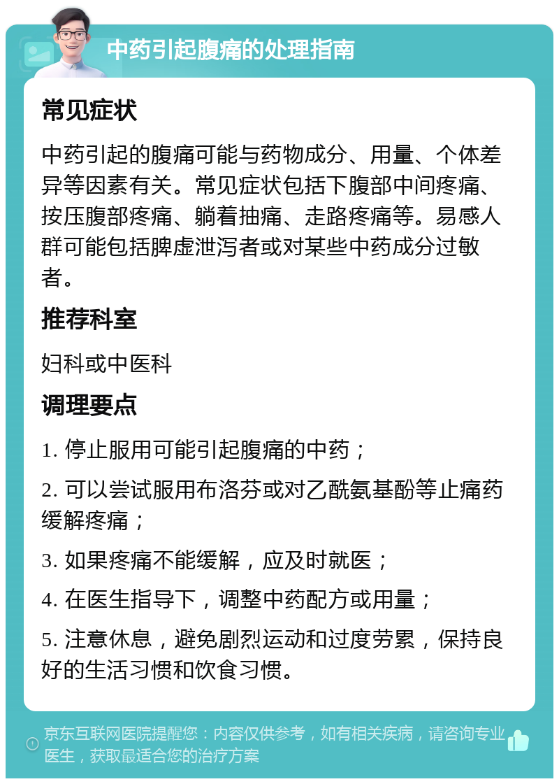 中药引起腹痛的处理指南 常见症状 中药引起的腹痛可能与药物成分、用量、个体差异等因素有关。常见症状包括下腹部中间疼痛、按压腹部疼痛、躺着抽痛、走路疼痛等。易感人群可能包括脾虚泄泻者或对某些中药成分过敏者。 推荐科室 妇科或中医科 调理要点 1. 停止服用可能引起腹痛的中药； 2. 可以尝试服用布洛芬或对乙酰氨基酚等止痛药缓解疼痛； 3. 如果疼痛不能缓解，应及时就医； 4. 在医生指导下，调整中药配方或用量； 5. 注意休息，避免剧烈运动和过度劳累，保持良好的生活习惯和饮食习惯。