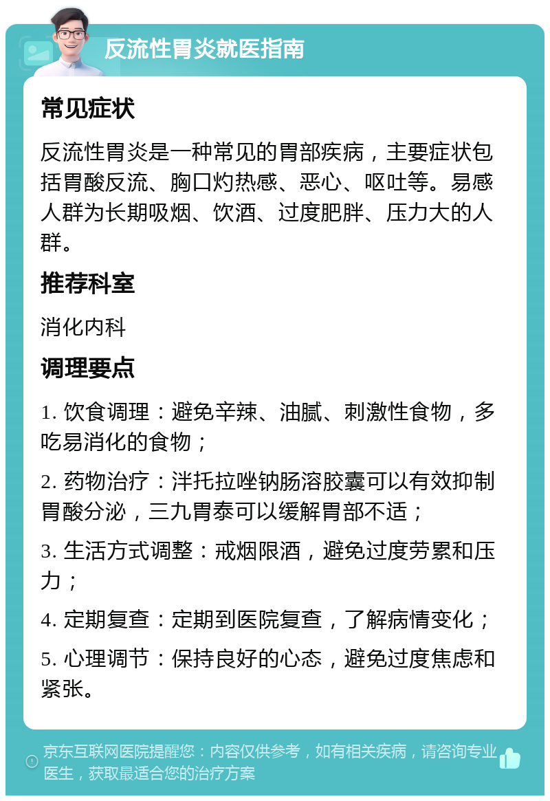 反流性胃炎就医指南 常见症状 反流性胃炎是一种常见的胃部疾病，主要症状包括胃酸反流、胸口灼热感、恶心、呕吐等。易感人群为长期吸烟、饮酒、过度肥胖、压力大的人群。 推荐科室 消化内科 调理要点 1. 饮食调理：避免辛辣、油腻、刺激性食物，多吃易消化的食物； 2. 药物治疗：泮托拉唑钠肠溶胶囊可以有效抑制胃酸分泌，三九胃泰可以缓解胃部不适； 3. 生活方式调整：戒烟限酒，避免过度劳累和压力； 4. 定期复查：定期到医院复查，了解病情变化； 5. 心理调节：保持良好的心态，避免过度焦虑和紧张。