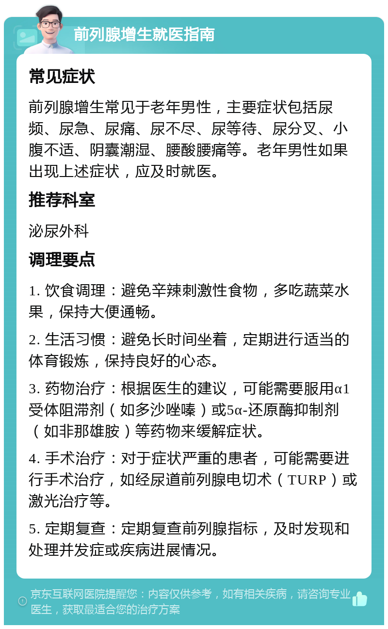 前列腺增生就医指南 常见症状 前列腺增生常见于老年男性，主要症状包括尿频、尿急、尿痛、尿不尽、尿等待、尿分叉、小腹不适、阴囊潮湿、腰酸腰痛等。老年男性如果出现上述症状，应及时就医。 推荐科室 泌尿外科 调理要点 1. 饮食调理：避免辛辣刺激性食物，多吃蔬菜水果，保持大便通畅。 2. 生活习惯：避免长时间坐着，定期进行适当的体育锻炼，保持良好的心态。 3. 药物治疗：根据医生的建议，可能需要服用α1受体阻滞剂（如多沙唑嗪）或5α-还原酶抑制剂（如非那雄胺）等药物来缓解症状。 4. 手术治疗：对于症状严重的患者，可能需要进行手术治疗，如经尿道前列腺电切术（TURP）或激光治疗等。 5. 定期复查：定期复查前列腺指标，及时发现和处理并发症或疾病进展情况。