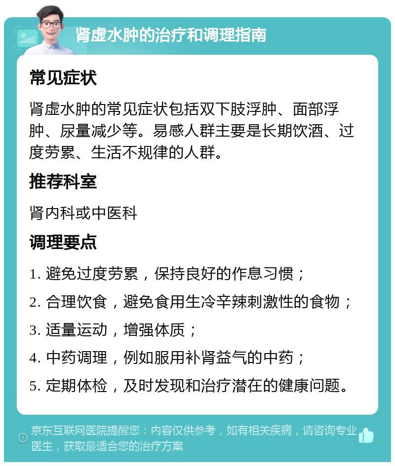 肾虚水肿的治疗和调理指南 常见症状 肾虚水肿的常见症状包括双下肢浮肿、面部浮肿、尿量减少等。易感人群主要是长期饮酒、过度劳累、生活不规律的人群。 推荐科室 肾内科或中医科 调理要点 1. 避免过度劳累，保持良好的作息习惯； 2. 合理饮食，避免食用生冷辛辣刺激性的食物； 3. 适量运动，增强体质； 4. 中药调理，例如服用补肾益气的中药； 5. 定期体检，及时发现和治疗潜在的健康问题。