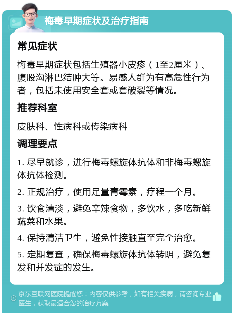 梅毒早期症状及治疗指南 常见症状 梅毒早期症状包括生殖器小皮疹（1至2厘米）、腹股沟淋巴结肿大等。易感人群为有高危性行为者，包括未使用安全套或套破裂等情况。 推荐科室 皮肤科、性病科或传染病科 调理要点 1. 尽早就诊，进行梅毒螺旋体抗体和非梅毒螺旋体抗体检测。 2. 正规治疗，使用足量青霉素，疗程一个月。 3. 饮食清淡，避免辛辣食物，多饮水，多吃新鲜蔬菜和水果。 4. 保持清洁卫生，避免性接触直至完全治愈。 5. 定期复查，确保梅毒螺旋体抗体转阴，避免复发和并发症的发生。