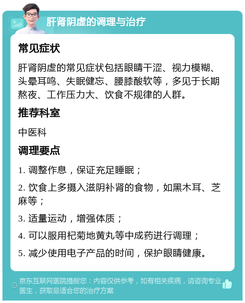 肝肾阴虚的调理与治疗 常见症状 肝肾阴虚的常见症状包括眼睛干涩、视力模糊、头晕耳鸣、失眠健忘、腰膝酸软等，多见于长期熬夜、工作压力大、饮食不规律的人群。 推荐科室 中医科 调理要点 1. 调整作息，保证充足睡眠； 2. 饮食上多摄入滋阴补肾的食物，如黑木耳、芝麻等； 3. 适量运动，增强体质； 4. 可以服用杞菊地黄丸等中成药进行调理； 5. 减少使用电子产品的时间，保护眼睛健康。