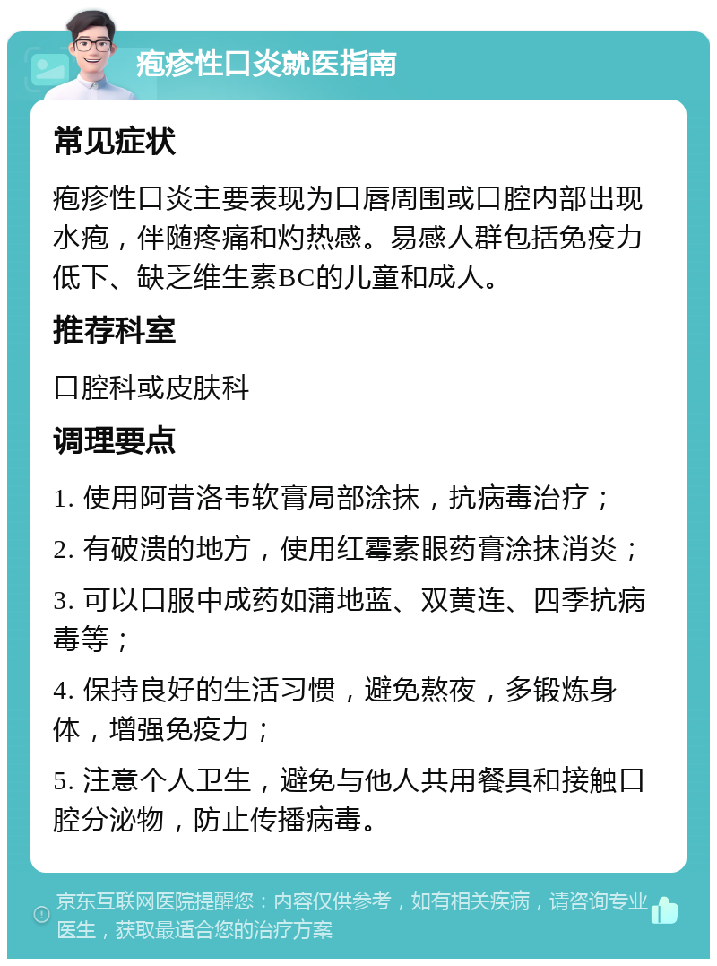 疱疹性口炎就医指南 常见症状 疱疹性口炎主要表现为口唇周围或口腔内部出现水疱，伴随疼痛和灼热感。易感人群包括免疫力低下、缺乏维生素BC的儿童和成人。 推荐科室 口腔科或皮肤科 调理要点 1. 使用阿昔洛韦软膏局部涂抹，抗病毒治疗； 2. 有破溃的地方，使用红霉素眼药膏涂抹消炎； 3. 可以口服中成药如蒲地蓝、双黄连、四季抗病毒等； 4. 保持良好的生活习惯，避免熬夜，多锻炼身体，增强免疫力； 5. 注意个人卫生，避免与他人共用餐具和接触口腔分泌物，防止传播病毒。