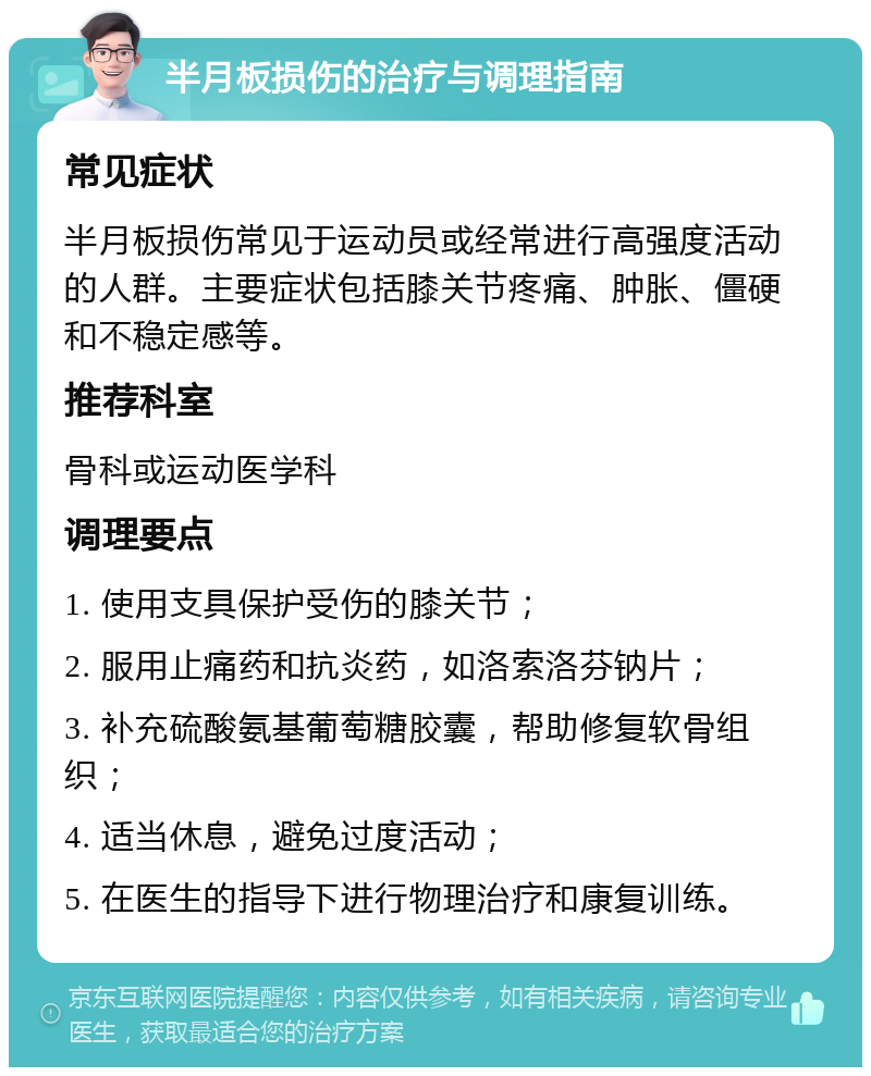 半月板损伤的治疗与调理指南 常见症状 半月板损伤常见于运动员或经常进行高强度活动的人群。主要症状包括膝关节疼痛、肿胀、僵硬和不稳定感等。 推荐科室 骨科或运动医学科 调理要点 1. 使用支具保护受伤的膝关节； 2. 服用止痛药和抗炎药，如洛索洛芬钠片； 3. 补充硫酸氨基葡萄糖胶囊，帮助修复软骨组织； 4. 适当休息，避免过度活动； 5. 在医生的指导下进行物理治疗和康复训练。