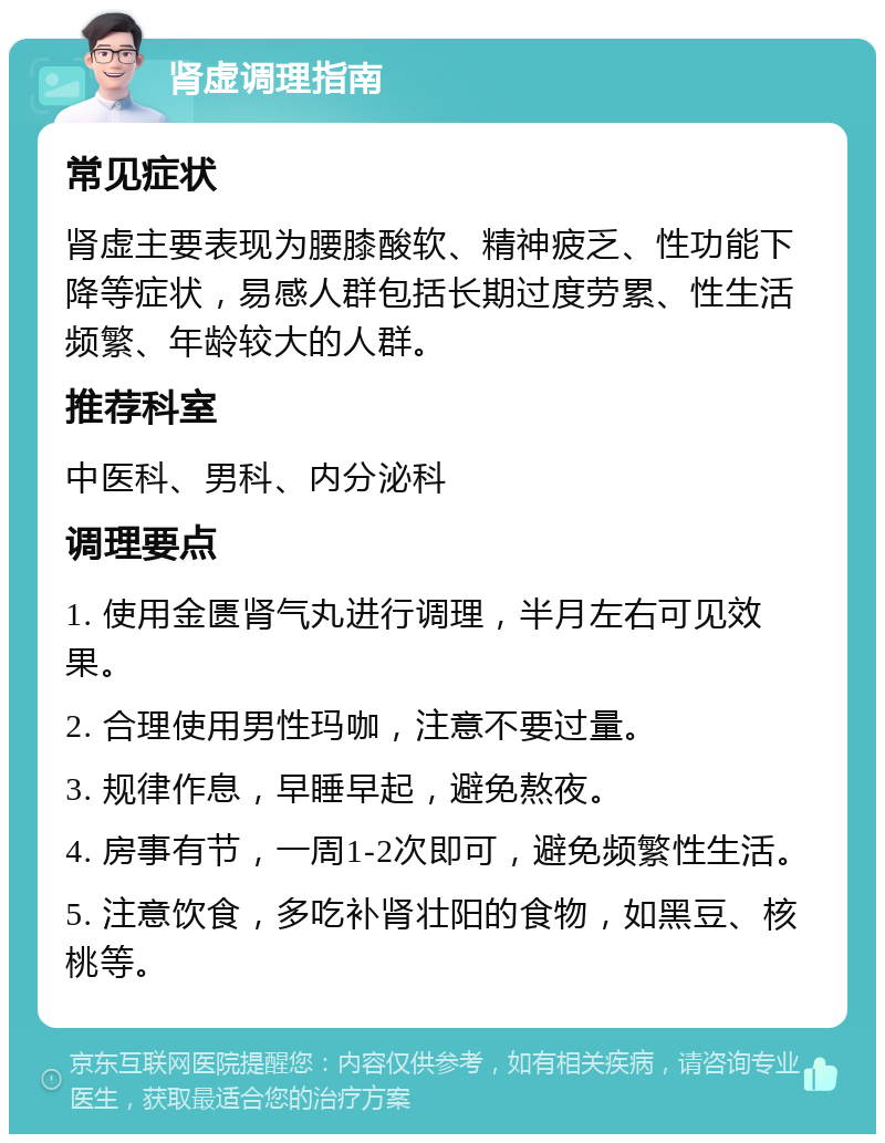 肾虚调理指南 常见症状 肾虚主要表现为腰膝酸软、精神疲乏、性功能下降等症状，易感人群包括长期过度劳累、性生活频繁、年龄较大的人群。 推荐科室 中医科、男科、内分泌科 调理要点 1. 使用金匮肾气丸进行调理，半月左右可见效果。 2. 合理使用男性玛咖，注意不要过量。 3. 规律作息，早睡早起，避免熬夜。 4. 房事有节，一周1-2次即可，避免频繁性生活。 5. 注意饮食，多吃补肾壮阳的食物，如黑豆、核桃等。