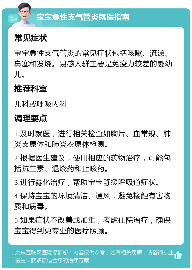 宝宝急性支气管炎就医指南 常见症状 宝宝急性支气管炎的常见症状包括咳嗽、流涕、鼻塞和发烧。易感人群主要是免疫力较差的婴幼儿。 推荐科室 儿科或呼吸内科 调理要点 1.及时就医，进行相关检查如胸片、血常规、肺炎支原体和肺炎衣原体检测。 2.根据医生建议，使用相应的药物治疗，可能包括抗生素、退烧药和止咳药。 3.进行雾化治疗，帮助宝宝舒缓呼吸道症状。 4.保持宝宝的环境清洁、通风，避免接触有害物质和病毒。 5.如果症状不改善或加重，考虑住院治疗，确保宝宝得到更专业的医疗照顾。