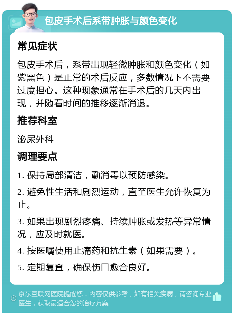 包皮手术后系带肿胀与颜色变化 常见症状 包皮手术后，系带出现轻微肿胀和颜色变化（如紫黑色）是正常的术后反应，多数情况下不需要过度担心。这种现象通常在手术后的几天内出现，并随着时间的推移逐渐消退。 推荐科室 泌尿外科 调理要点 1. 保持局部清洁，勤消毒以预防感染。 2. 避免性生活和剧烈运动，直至医生允许恢复为止。 3. 如果出现剧烈疼痛、持续肿胀或发热等异常情况，应及时就医。 4. 按医嘱使用止痛药和抗生素（如果需要）。 5. 定期复查，确保伤口愈合良好。