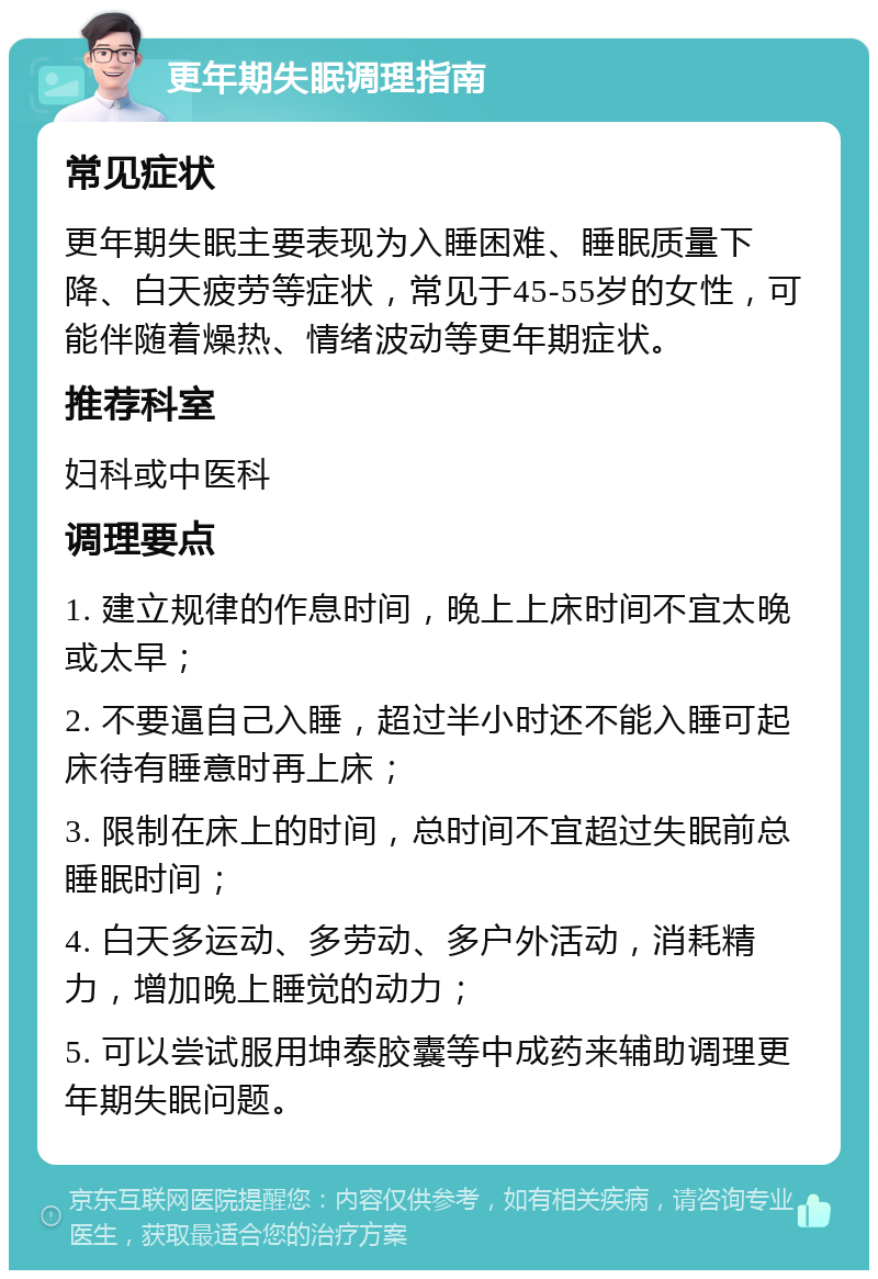 更年期失眠调理指南 常见症状 更年期失眠主要表现为入睡困难、睡眠质量下降、白天疲劳等症状，常见于45-55岁的女性，可能伴随着燥热、情绪波动等更年期症状。 推荐科室 妇科或中医科 调理要点 1. 建立规律的作息时间，晚上上床时间不宜太晚或太早； 2. 不要逼自己入睡，超过半小时还不能入睡可起床待有睡意时再上床； 3. 限制在床上的时间，总时间不宜超过失眠前总睡眠时间； 4. 白天多运动、多劳动、多户外活动，消耗精力，增加晚上睡觉的动力； 5. 可以尝试服用坤泰胶囊等中成药来辅助调理更年期失眠问题。