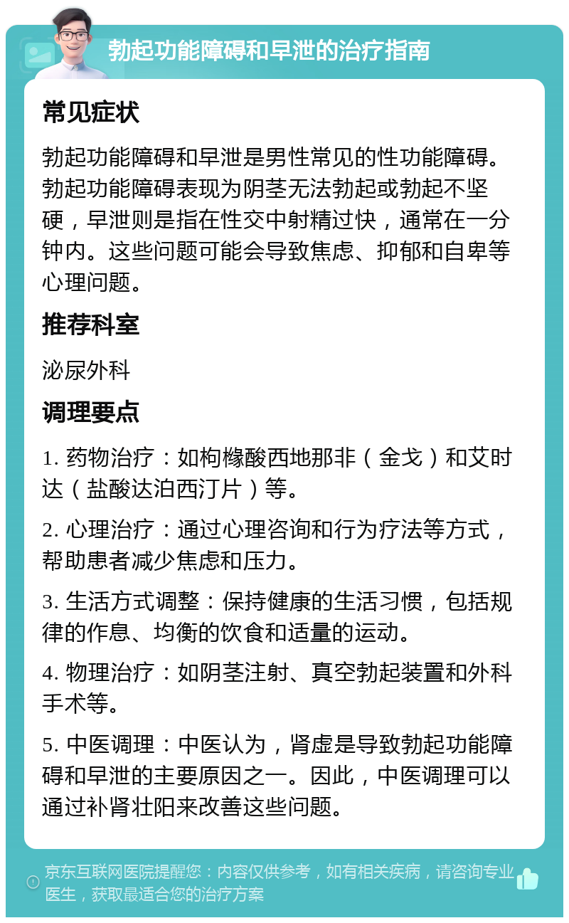 勃起功能障碍和早泄的治疗指南 常见症状 勃起功能障碍和早泄是男性常见的性功能障碍。勃起功能障碍表现为阴茎无法勃起或勃起不坚硬，早泄则是指在性交中射精过快，通常在一分钟内。这些问题可能会导致焦虑、抑郁和自卑等心理问题。 推荐科室 泌尿外科 调理要点 1. 药物治疗：如枸橼酸西地那非（金戈）和艾时达（盐酸达泊西汀片）等。 2. 心理治疗：通过心理咨询和行为疗法等方式，帮助患者减少焦虑和压力。 3. 生活方式调整：保持健康的生活习惯，包括规律的作息、均衡的饮食和适量的运动。 4. 物理治疗：如阴茎注射、真空勃起装置和外科手术等。 5. 中医调理：中医认为，肾虚是导致勃起功能障碍和早泄的主要原因之一。因此，中医调理可以通过补肾壮阳来改善这些问题。