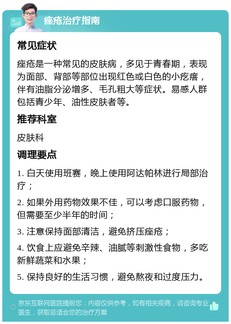 痤疮治疗指南 常见症状 痤疮是一种常见的皮肤病，多见于青春期，表现为面部、背部等部位出现红色或白色的小疙瘩，伴有油脂分泌增多、毛孔粗大等症状。易感人群包括青少年、油性皮肤者等。 推荐科室 皮肤科 调理要点 1. 白天使用班赛，晚上使用阿达帕林进行局部治疗； 2. 如果外用药物效果不佳，可以考虑口服药物，但需要至少半年的时间； 3. 注意保持面部清洁，避免挤压痤疮； 4. 饮食上应避免辛辣、油腻等刺激性食物，多吃新鲜蔬菜和水果； 5. 保持良好的生活习惯，避免熬夜和过度压力。