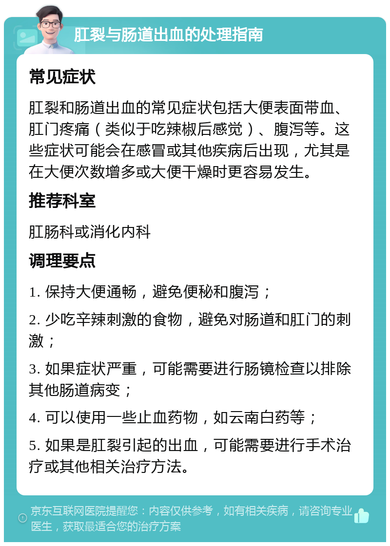 肛裂与肠道出血的处理指南 常见症状 肛裂和肠道出血的常见症状包括大便表面带血、肛门疼痛（类似于吃辣椒后感觉）、腹泻等。这些症状可能会在感冒或其他疾病后出现，尤其是在大便次数增多或大便干燥时更容易发生。 推荐科室 肛肠科或消化内科 调理要点 1. 保持大便通畅，避免便秘和腹泻； 2. 少吃辛辣刺激的食物，避免对肠道和肛门的刺激； 3. 如果症状严重，可能需要进行肠镜检查以排除其他肠道病变； 4. 可以使用一些止血药物，如云南白药等； 5. 如果是肛裂引起的出血，可能需要进行手术治疗或其他相关治疗方法。