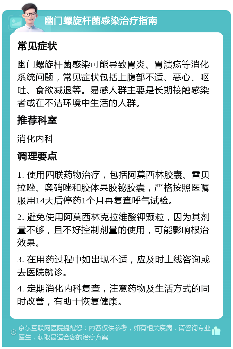 幽门螺旋杆菌感染治疗指南 常见症状 幽门螺旋杆菌感染可能导致胃炎、胃溃疡等消化系统问题，常见症状包括上腹部不适、恶心、呕吐、食欲减退等。易感人群主要是长期接触感染者或在不洁环境中生活的人群。 推荐科室 消化内科 调理要点 1. 使用四联药物治疗，包括阿莫西林胶囊、雷贝拉唑、奥硝唑和胶体果胶铋胶囊，严格按照医嘱服用14天后停药1个月再复查呼气试验。 2. 避免使用阿莫西林克拉维酸钾颗粒，因为其剂量不够，且不好控制剂量的使用，可能影响根治效果。 3. 在用药过程中如出现不适，应及时上线咨询或去医院就诊。 4. 定期消化内科复查，注意药物及生活方式的同时改善，有助于恢复健康。