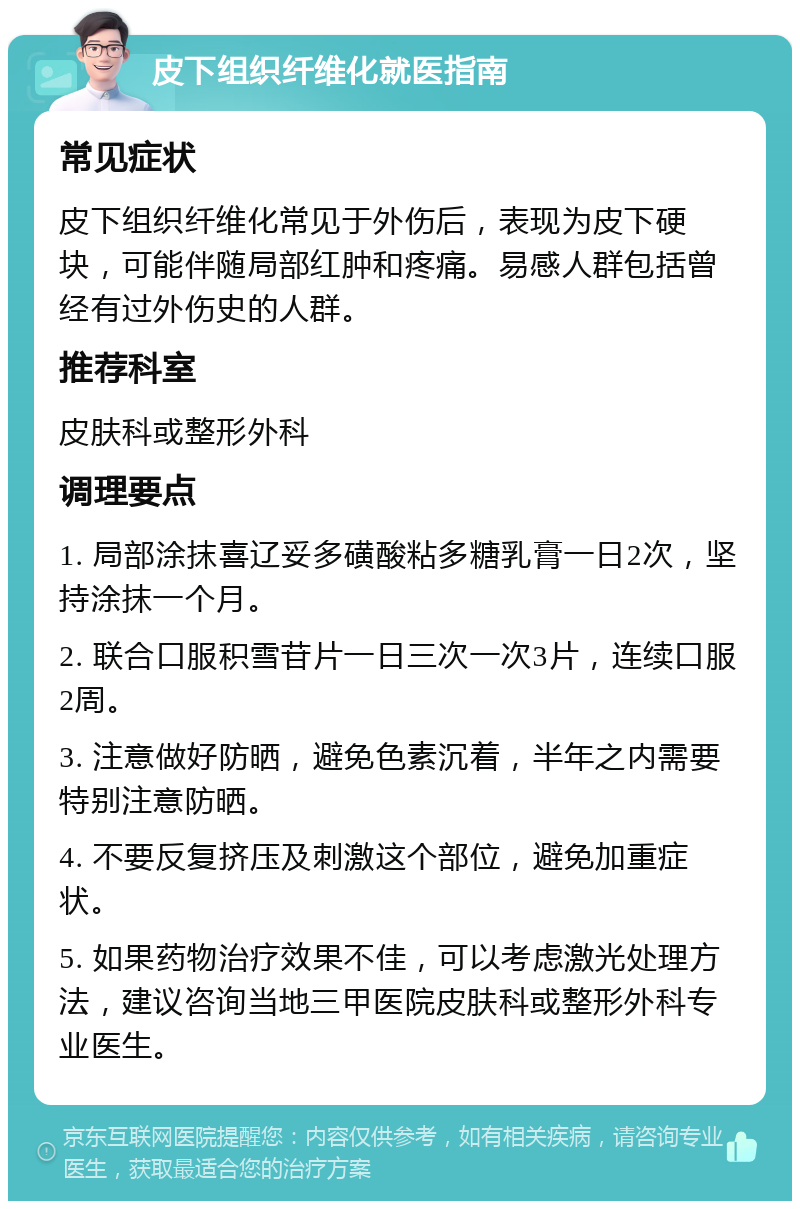 皮下组织纤维化就医指南 常见症状 皮下组织纤维化常见于外伤后，表现为皮下硬块，可能伴随局部红肿和疼痛。易感人群包括曾经有过外伤史的人群。 推荐科室 皮肤科或整形外科 调理要点 1. 局部涂抹喜辽妥多磺酸粘多糖乳膏一日2次，坚持涂抹一个月。 2. 联合口服积雪苷片一日三次一次3片，连续口服2周。 3. 注意做好防晒，避免色素沉着，半年之内需要特别注意防晒。 4. 不要反复挤压及刺激这个部位，避免加重症状。 5. 如果药物治疗效果不佳，可以考虑激光处理方法，建议咨询当地三甲医院皮肤科或整形外科专业医生。