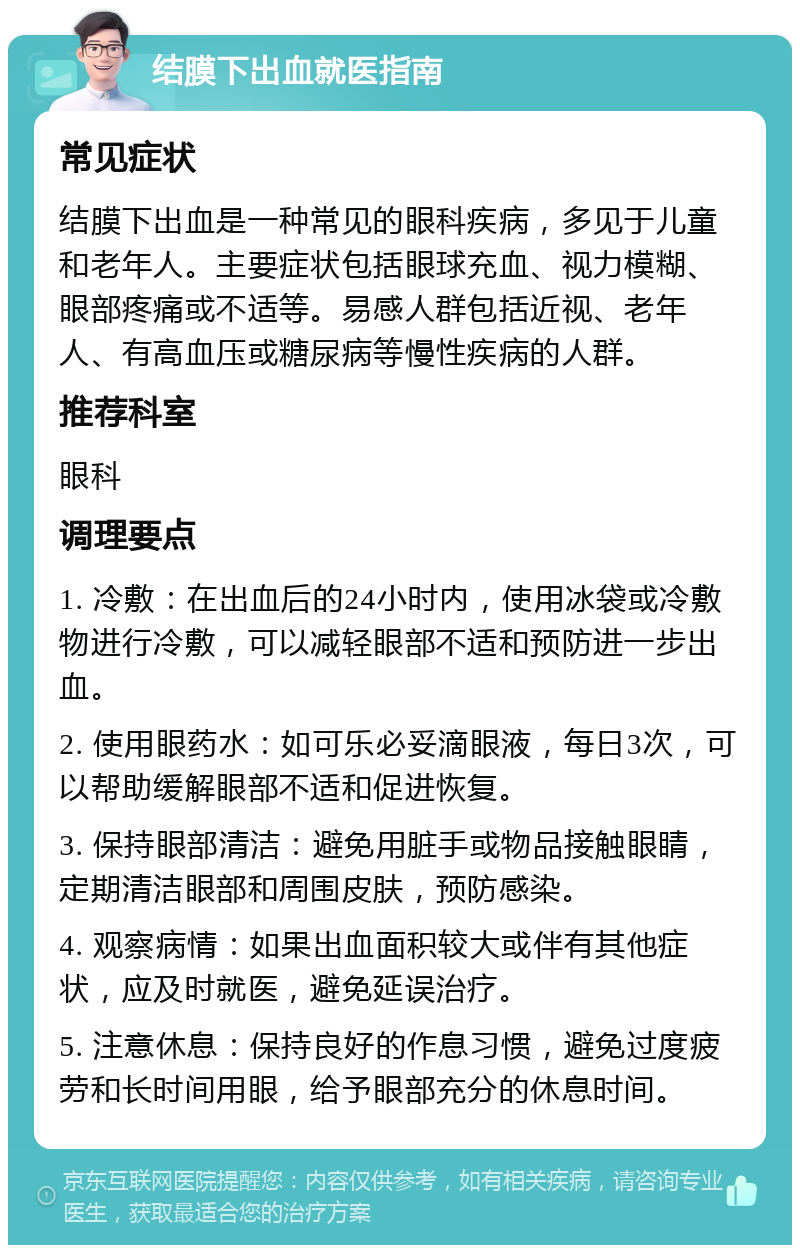 结膜下出血就医指南 常见症状 结膜下出血是一种常见的眼科疾病，多见于儿童和老年人。主要症状包括眼球充血、视力模糊、眼部疼痛或不适等。易感人群包括近视、老年人、有高血压或糖尿病等慢性疾病的人群。 推荐科室 眼科 调理要点 1. 冷敷：在出血后的24小时内，使用冰袋或冷敷物进行冷敷，可以减轻眼部不适和预防进一步出血。 2. 使用眼药水：如可乐必妥滴眼液，每日3次，可以帮助缓解眼部不适和促进恢复。 3. 保持眼部清洁：避免用脏手或物品接触眼睛，定期清洁眼部和周围皮肤，预防感染。 4. 观察病情：如果出血面积较大或伴有其他症状，应及时就医，避免延误治疗。 5. 注意休息：保持良好的作息习惯，避免过度疲劳和长时间用眼，给予眼部充分的休息时间。