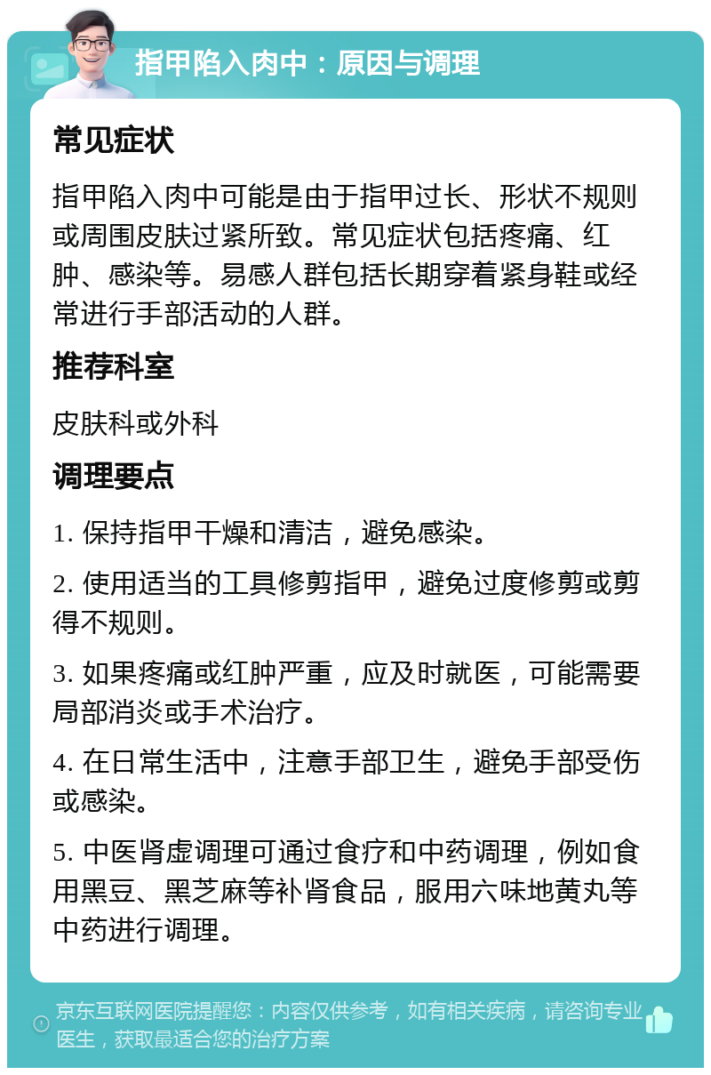 指甲陷入肉中：原因与调理 常见症状 指甲陷入肉中可能是由于指甲过长、形状不规则或周围皮肤过紧所致。常见症状包括疼痛、红肿、感染等。易感人群包括长期穿着紧身鞋或经常进行手部活动的人群。 推荐科室 皮肤科或外科 调理要点 1. 保持指甲干燥和清洁，避免感染。 2. 使用适当的工具修剪指甲，避免过度修剪或剪得不规则。 3. 如果疼痛或红肿严重，应及时就医，可能需要局部消炎或手术治疗。 4. 在日常生活中，注意手部卫生，避免手部受伤或感染。 5. 中医肾虚调理可通过食疗和中药调理，例如食用黑豆、黑芝麻等补肾食品，服用六味地黄丸等中药进行调理。