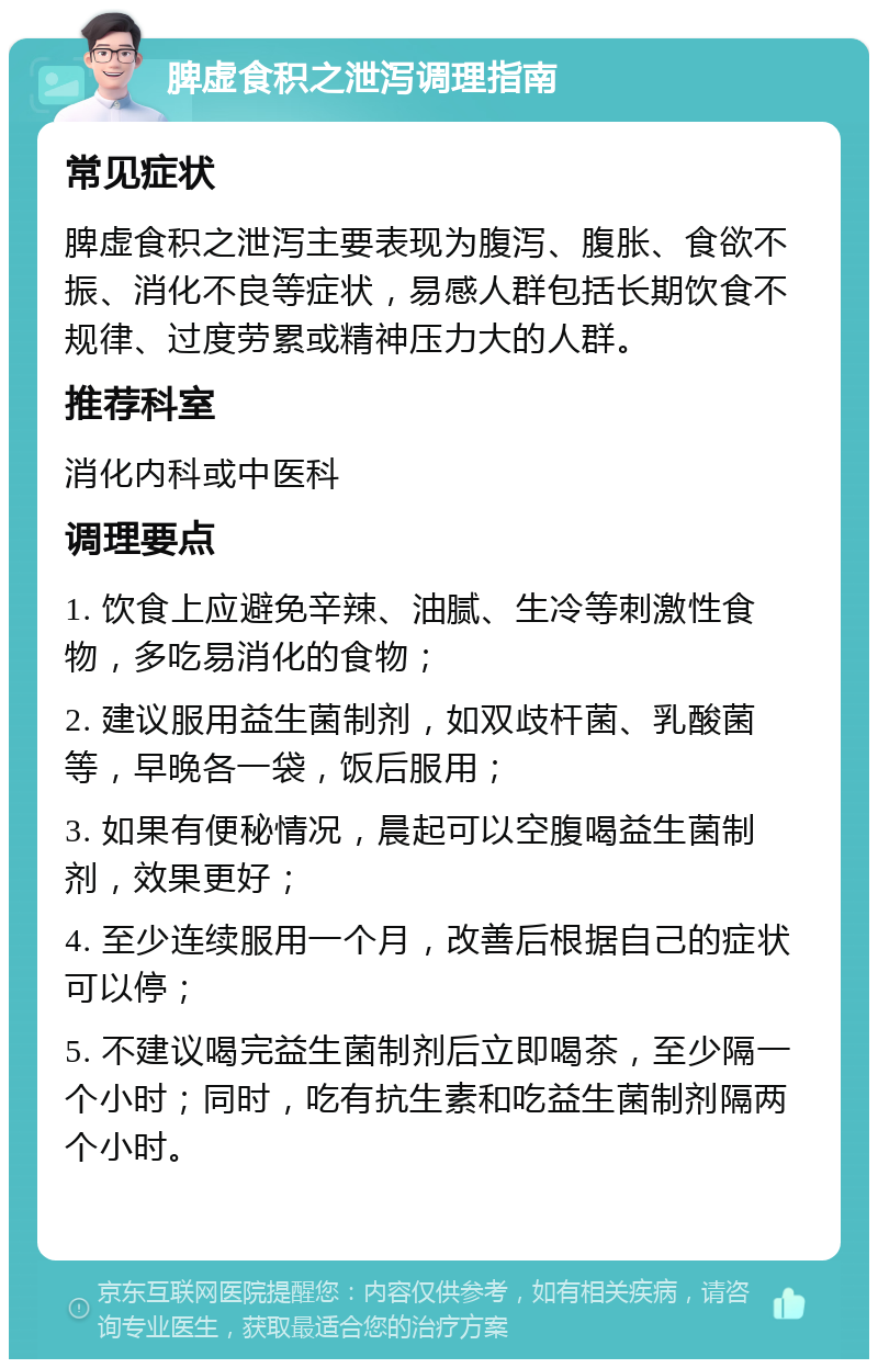 脾虚食积之泄泻调理指南 常见症状 脾虚食积之泄泻主要表现为腹泻、腹胀、食欲不振、消化不良等症状，易感人群包括长期饮食不规律、过度劳累或精神压力大的人群。 推荐科室 消化内科或中医科 调理要点 1. 饮食上应避免辛辣、油腻、生冷等刺激性食物，多吃易消化的食物； 2. 建议服用益生菌制剂，如双歧杆菌、乳酸菌等，早晚各一袋，饭后服用； 3. 如果有便秘情况，晨起可以空腹喝益生菌制剂，效果更好； 4. 至少连续服用一个月，改善后根据自己的症状可以停； 5. 不建议喝完益生菌制剂后立即喝茶，至少隔一个小时；同时，吃有抗生素和吃益生菌制剂隔两个小时。