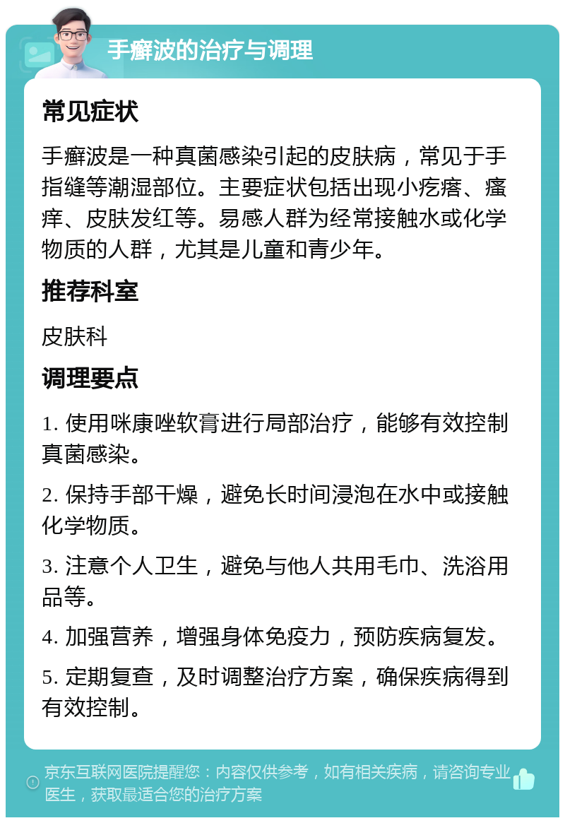 手癣波的治疗与调理 常见症状 手癣波是一种真菌感染引起的皮肤病，常见于手指缝等潮湿部位。主要症状包括出现小疙瘩、瘙痒、皮肤发红等。易感人群为经常接触水或化学物质的人群，尤其是儿童和青少年。 推荐科室 皮肤科 调理要点 1. 使用咪康唑软膏进行局部治疗，能够有效控制真菌感染。 2. 保持手部干燥，避免长时间浸泡在水中或接触化学物质。 3. 注意个人卫生，避免与他人共用毛巾、洗浴用品等。 4. 加强营养，增强身体免疫力，预防疾病复发。 5. 定期复查，及时调整治疗方案，确保疾病得到有效控制。