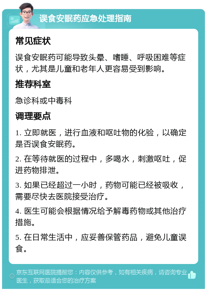 误食安眠药应急处理指南 常见症状 误食安眠药可能导致头晕、嗜睡、呼吸困难等症状，尤其是儿童和老年人更容易受到影响。 推荐科室 急诊科或中毒科 调理要点 1. 立即就医，进行血液和呕吐物的化验，以确定是否误食安眠药。 2. 在等待就医的过程中，多喝水，刺激呕吐，促进药物排泄。 3. 如果已经超过一小时，药物可能已经被吸收，需要尽快去医院接受治疗。 4. 医生可能会根据情况给予解毒药物或其他治疗措施。 5. 在日常生活中，应妥善保管药品，避免儿童误食。