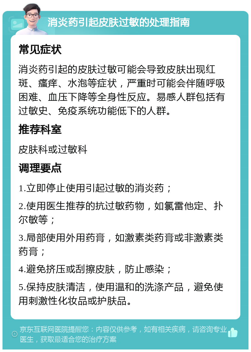 消炎药引起皮肤过敏的处理指南 常见症状 消炎药引起的皮肤过敏可能会导致皮肤出现红斑、瘙痒、水泡等症状，严重时可能会伴随呼吸困难、血压下降等全身性反应。易感人群包括有过敏史、免疫系统功能低下的人群。 推荐科室 皮肤科或过敏科 调理要点 1.立即停止使用引起过敏的消炎药； 2.使用医生推荐的抗过敏药物，如氯雷他定、扑尔敏等； 3.局部使用外用药膏，如激素类药膏或非激素类药膏； 4.避免挤压或刮擦皮肤，防止感染； 5.保持皮肤清洁，使用温和的洗涤产品，避免使用刺激性化妆品或护肤品。